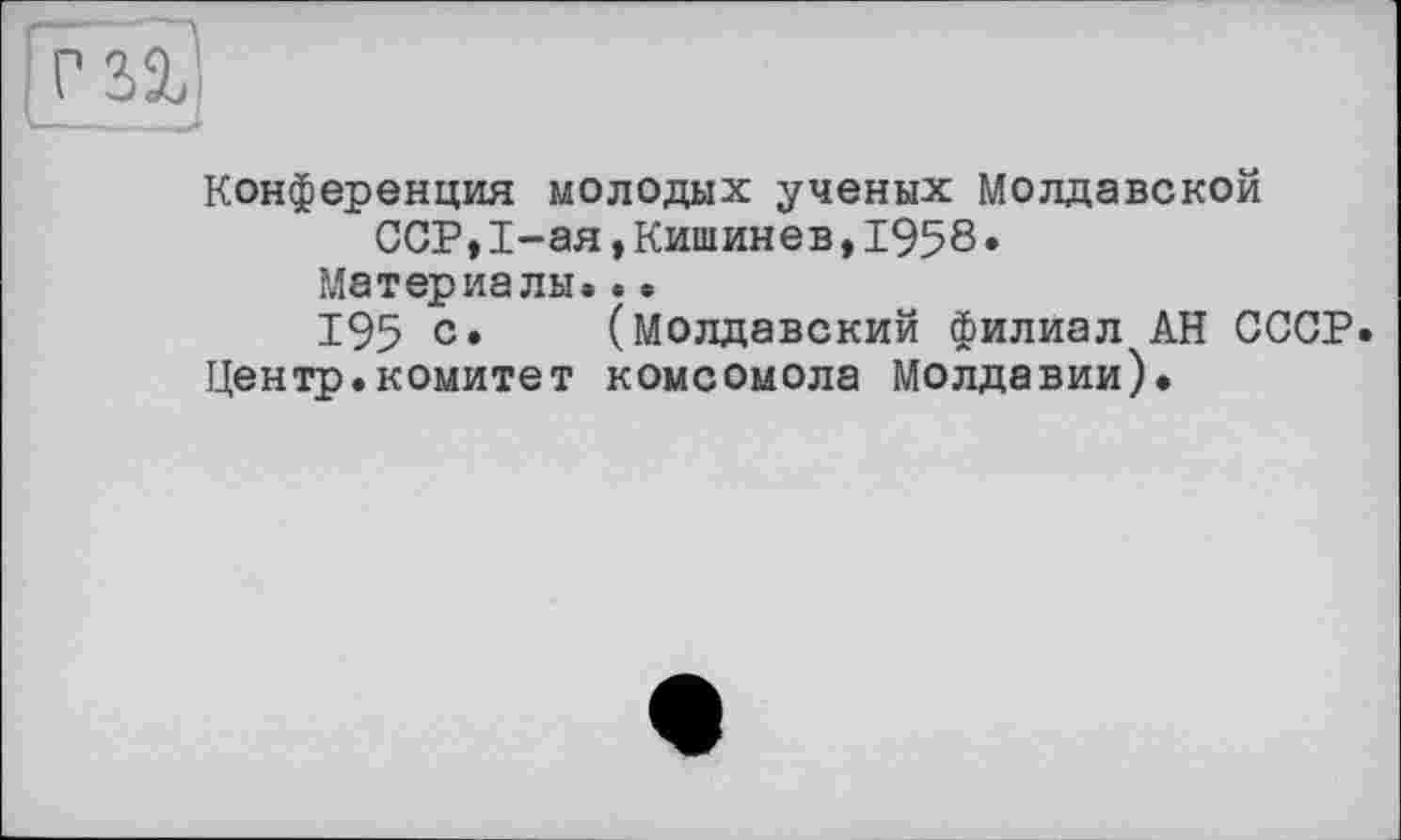 ﻿Конференция молодых ученых Молдавской ССР,1-ая,Кишинев,1958.
Материалы.. •
195 с» (молдавский филиал АН СССР.
Центр.комитет комсомола Молдавии).